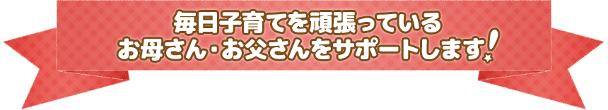 毎日子育てを頑張っている、お母さん・お父さんをサポートします！