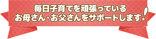 毎日子育てを頑張っている お母さん・お父さんをサポートします   